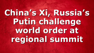 China’s Xi, Russia’s Putin challenge world order at regional summit