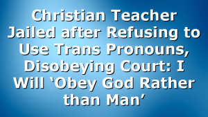 Christian Teacher Jailed after Refusing to Use Trans Pronouns, Disobeying Court: I Will ‘Obey God Rather than Man’