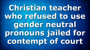 Christian teacher who refused to use gender neutral pronouns jailed for contempt of court