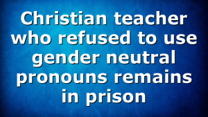 Christian teacher who refused to use gender neutral pronouns remains in prison
