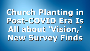 Church Planting in Post-COVID Era Is All about ‘Vision,’ New Survey Finds