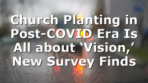 Church Planting in Post-COVID Era Is All about ‘Vision,’ New Survey Finds