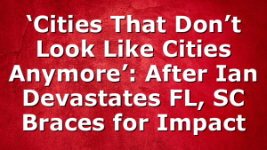 ‘Cities That Don’t Look Like Cities Anymore’: After Ian Devastates FL, SC Braces for Impact