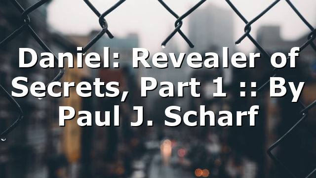 Daniel: Revealer of Secrets, Part 1 :: By Paul J. Scharf