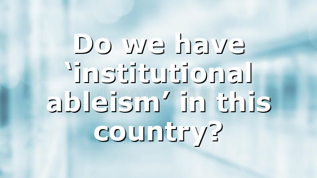 Do we have ‘institutional ableism’ in this country?