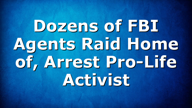 Dozens of FBI Agents Raid Home of, Arrest Pro-Life Activist
