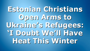 Estonian Christians Open Arms to Ukraine’s Refugees: ‘I Doubt We’ll Have Heat This Winter