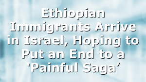 Ethiopian Immigrants Arrive in Israel, Hoping to Put an End to a ‘Painful Saga’