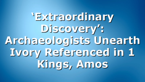‘Extraordinary Discovery’: Archaeologists Unearth Ivory Referenced in 1 Kings, Amos