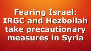 Fearing Israel: IRGC and Hezbollah take precautionary measures in Syria