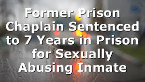 Former Prison Chaplain Sentenced to 7 Years in Prison for Sexually Abusing Inmate
