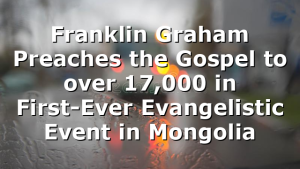 Franklin Graham Preaches the Gospel to over 17,000 in First-Ever Evangelistic Event in Mongolia