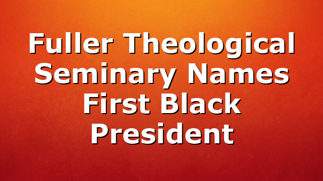 Fuller Theological Seminary Names First Black President