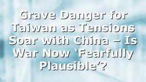 Grave Danger for Taiwan as Tensions Soar with China – Is War Now ‘Fearfully Plausible’?