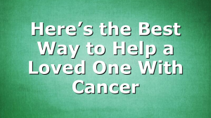 Here’s the Best Way to Help a Loved One With Cancer
