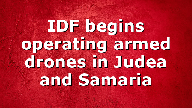 IDF begins operating armed drones in Judea and Samaria