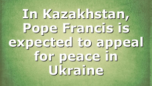 In Kazakhstan, Pope Francis is expected to appeal for peace in Ukraine