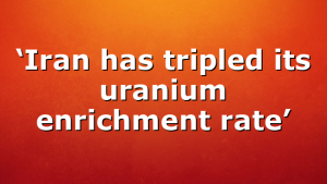‘Iran has tripled its uranium enrichment rate’