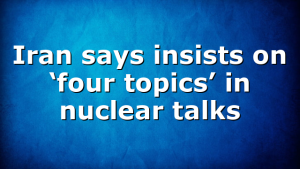 Iran says insists on ‘four topics’ in nuclear talks