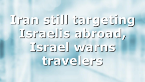 Iran still targeting Israelis abroad, Israel warns travelers