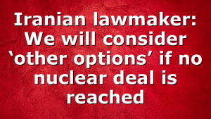 Iranian lawmaker: We will consider ‘other options’ if no nuclear deal is reached