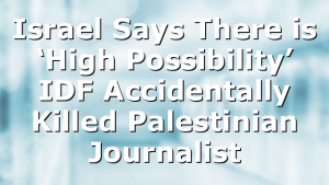 Israel Says There is ‘High Possibility’ IDF Accidentally Killed Palestinian Journalist