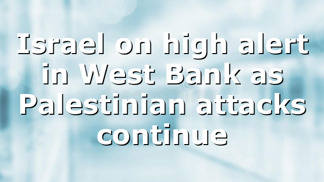 Israel on high alert in West Bank as Palestinian attacks continue
