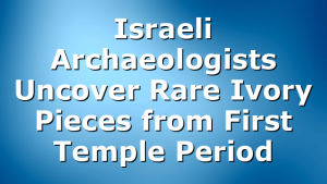 Israeli Archaeologists Uncover Rare Ivory Pieces from First Temple Period