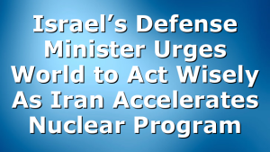 Israel’s Defense Minister Urges World to Act Wisely As Iran Accelerates Nuclear Program