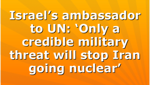 Israel’s ambassador to UN: ‘Only a credible military threat will stop Iran going nuclear’