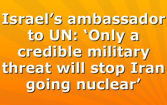 Israel’s ambassador to UN: ‘Only a credible military threat will stop Iran going nuclear’