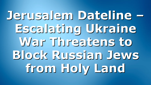 Jerusalem Dateline – Escalating Ukraine War Threatens to Block Russian Jews from Holy Land