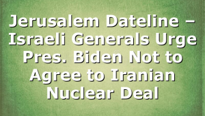 Jerusalem Dateline – Israeli Generals Urge Pres. Biden Not to Agree to Iranian Nuclear Deal
