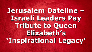 Jerusalem Dateline – Israeli Leaders Pay Tribute to Queen Elizabeth’s ‘Inspirational Legacy’