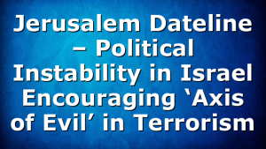 Jerusalem Dateline – Political Instability in Israel Encouraging ‘Axis of Evil’ in Terrorism