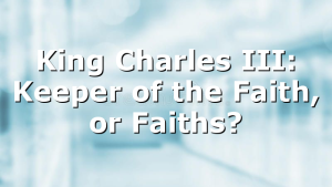 King Charles III: Keeper of the Faith, or Faiths?