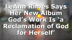 LeAnn Rimes Says Her New Album God’s Work Is ‘a Reclamation of God for Herself’