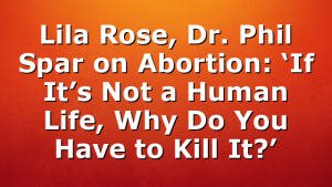 Lila Rose, Dr. Phil Spar on Abortion: ‘If It’s Not a Human Life, Why Do You Have to Kill It?’