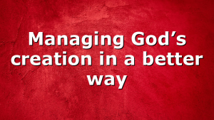 Managing God’s creation in a better way