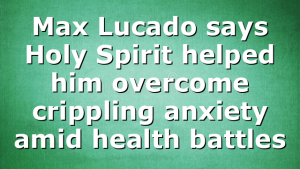 Max Lucado says Holy Spirit helped him overcome crippling anxiety amid health battles