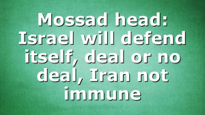 Mossad head: Israel will defend itself, deal or no deal, Iran not immune