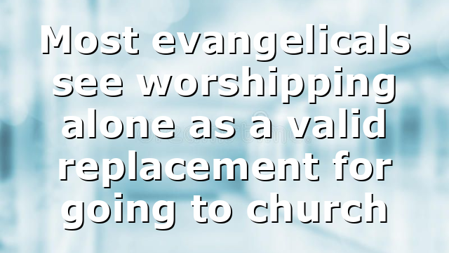 Most evangelicals see worshipping alone as a valid replacement for going to church