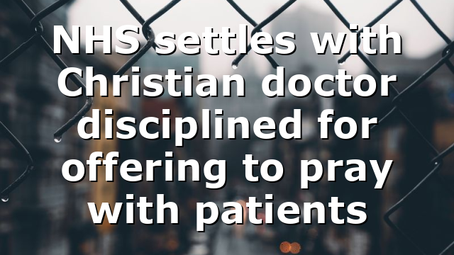 NHS settles with Christian doctor disciplined for offering to pray with patients