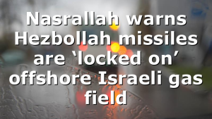 Nasrallah warns Hezbollah missiles are ‘locked on’ offshore Israeli gas field
