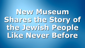 New Museum Shares the Story of the Jewish People Like Never Before