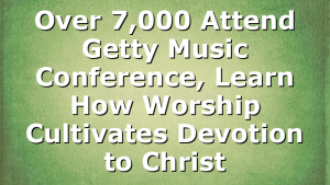 Over 7,000 Attend Getty Music Conference, Learn How Worship Cultivates Devotion to Christ