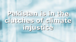 Pakistan is in the clutches of climate injustice