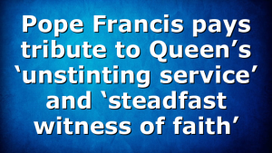 Pope Francis pays tribute to Queen’s ‘unstinting service’ and ‘steadfast witness of faith’