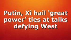 Putin, Xi hail ‘great power’ ties at talks defying West