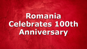 Romania Celebrates 100th Anniversary